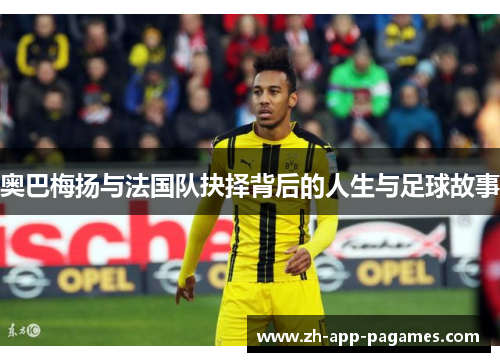 奥巴梅扬与法国队抉择背后的人生与足球故事 奥巴梅扬与法国队抉择背后的人生与足球故事