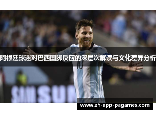 阿根廷球迷对巴西国脚反应的深层次解读与文化差异分析 阿根廷球迷对巴西国脚反应的深层次解读与文化差异分析