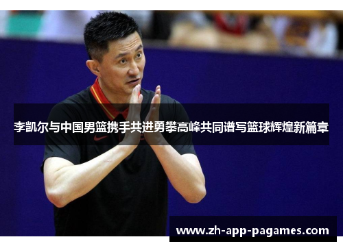 李凯尔与中国男篮携手共进勇攀高峰共同谱写篮球辉煌新篇章 李凯尔与中国男篮携手共进勇攀高峰共同谱写篮球辉煌新篇章