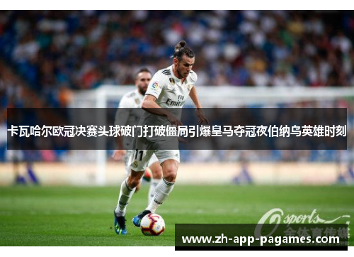 卡瓦哈尔欧冠决赛头球破门打破僵局引爆皇马夺冠夜伯纳乌英雄时刻