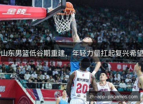 山东男篮低谷期重建,年轻力量扛起复兴希望 山东男篮低谷期重建,年轻力量扛起复兴希望