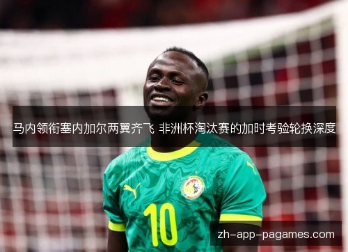 马内领衔塞内加尔两翼齐飞 非洲杯淘汰赛的加时考验轮换深度